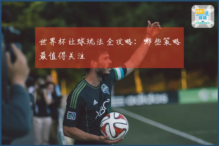 世界杯让球玩法全攻略：哪些策略最值得关注