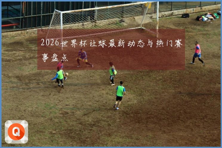 2026世界杯让球最新动态与热门赛事盘点